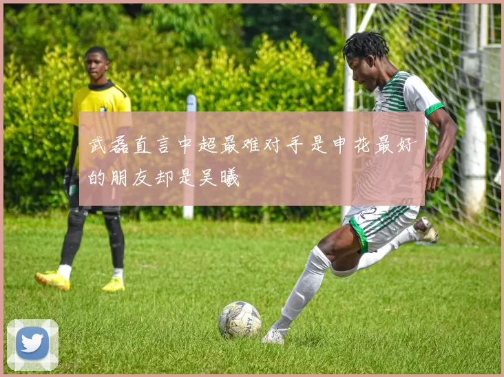 武磊直言中超最难对手是申花最好的朋友却是吴曦