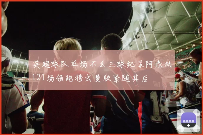英超球队单场不丢三球纪录阿森纳121场领跑穆式曼联紧随其后