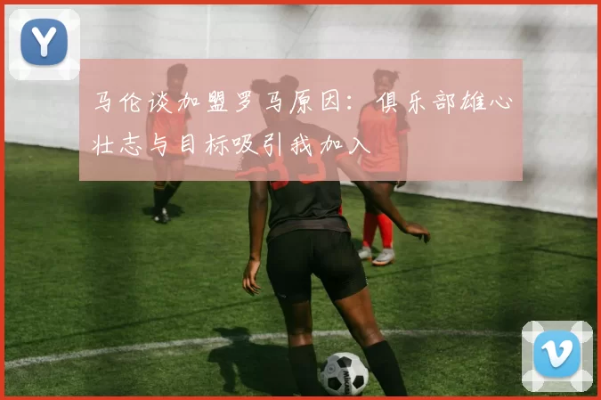 马伦谈加盟罗马原因：俱乐部雄心壮志与目标吸引我加入