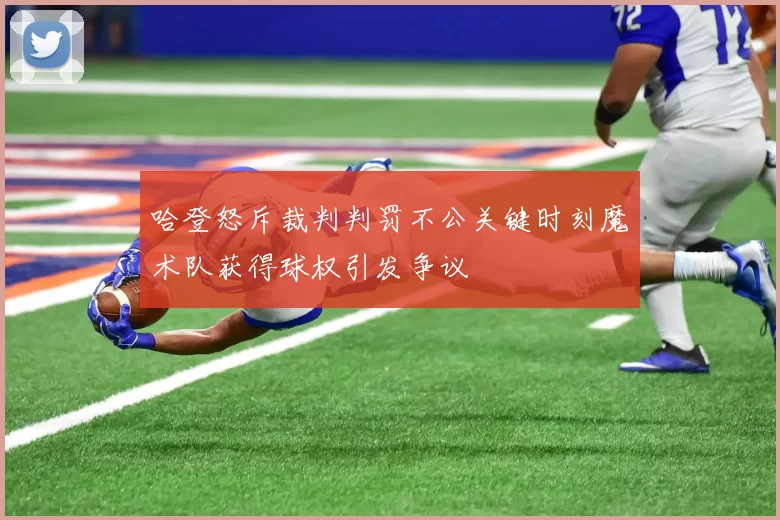 哈登怒斥裁判判罚不公关键时刻魔术队获得球权引发争议