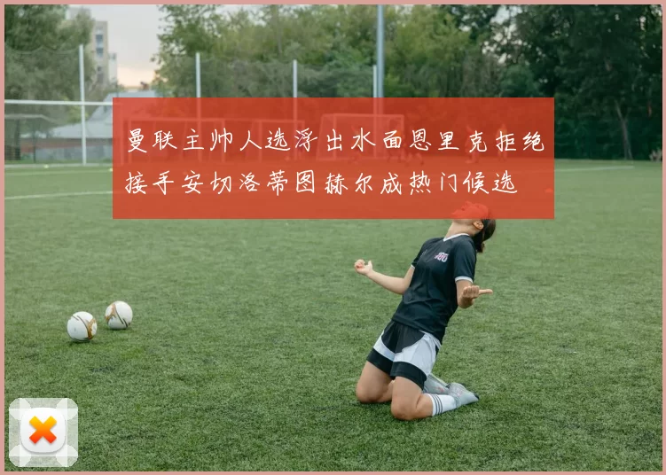 曼联主帅人选浮出水面恩里克拒绝接手安切洛蒂图赫尔成热门候选