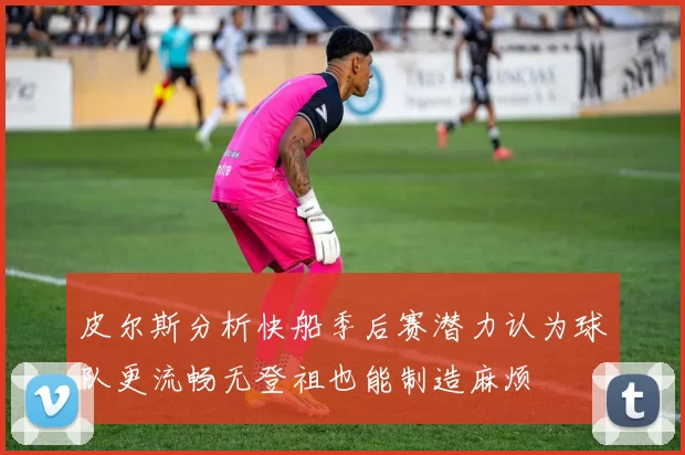 皮尔斯分析快船季后赛潜力认为球队更流畅无登祖也能制造麻烦