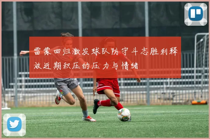 雷蒙回归激发球队防守斗志胜利释放近期积压的压力与情绪