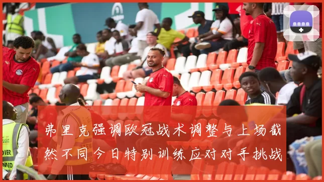 弗里克强调欧冠战术调整与上场截然不同今日特别训练应对对手挑战