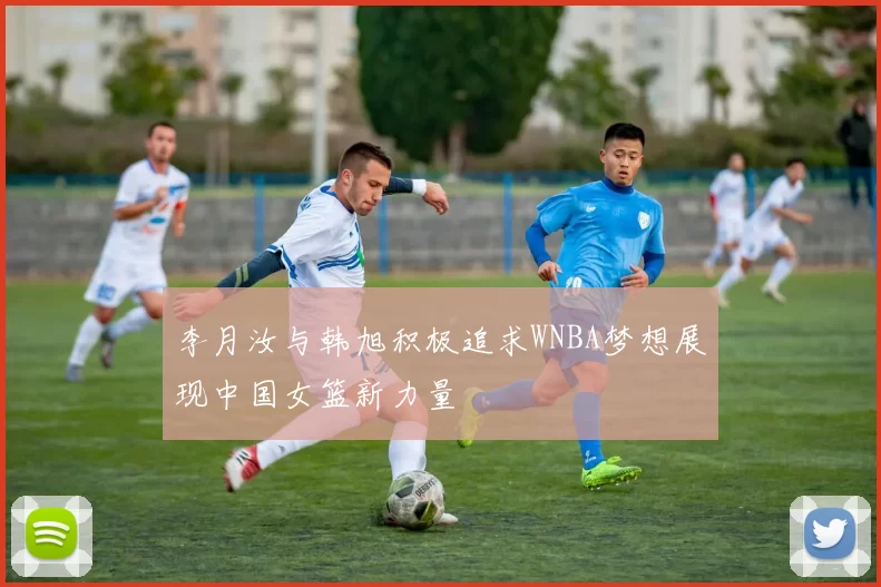 李月汝与韩旭积极追求WNBA梦想展现中国女篮新力量