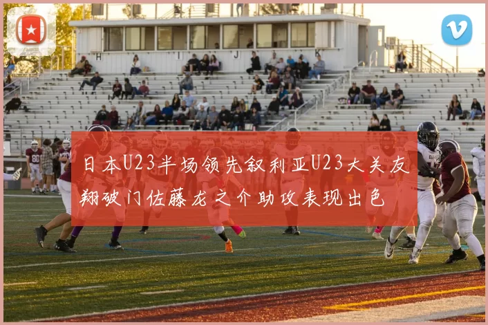 日本U23半场领先叙利亚U23大关友翔破门佐藤龙之介助攻表现出色