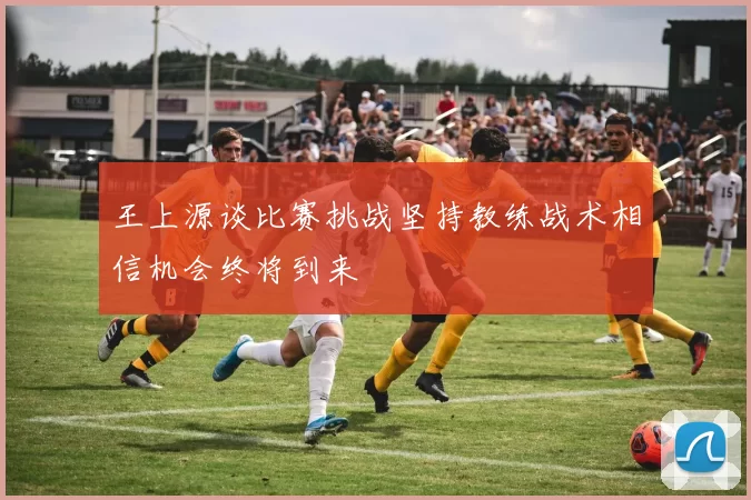 王上源谈比赛挑战坚持教练战术相信机会终将到来