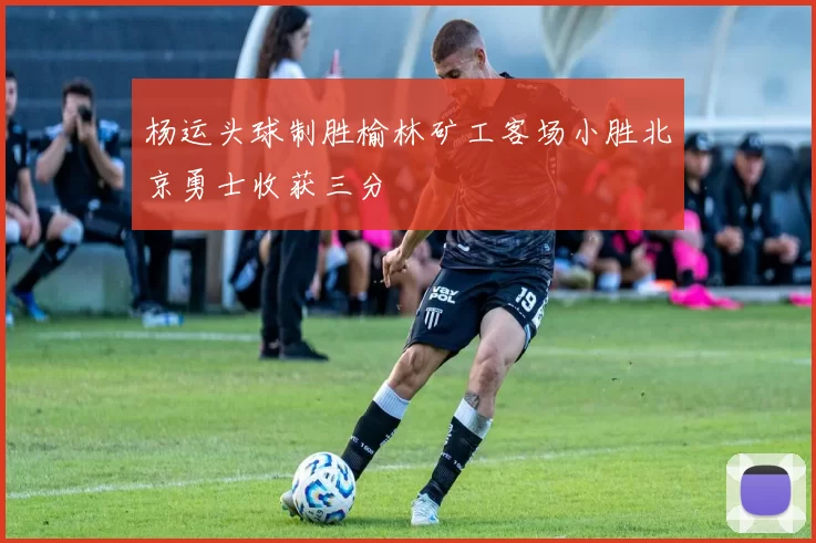 杨运头球制胜榆林矿工客场小胜北京勇士收获三分