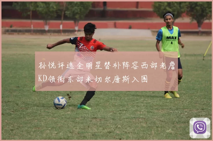 孙悦评选全明星替补阵容西部老詹KD领衔东部米切尔唐斯入围